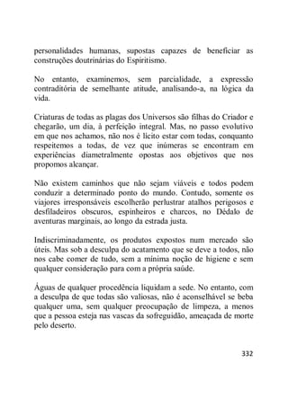 332
personalidades humanas, supostas capazes de beneficiar as
construções doutrinárias do Espiritismo.
No entanto, examinemos, sem parcialidade, a expressão
contraditória de semelhante atitude, analisando-a, na lógica da
vida.
Criaturas de todas as plagas dos Universos são filhas do Criador e
chegarão, um dia, à perfeição integral. Mas, no passo evolutivo
em que nos achamos, não nos é lícito estar com todas, conquanto
respeitemos a todas, de vez que inúmeras se encontram em
experiências diametralmente opostas aos objetivos que nos
propomos alcançar.
Não existem caminhos que não sejam viáveis e todos podem
conduzir a determinado ponto do mundo. Contudo, somente os
viajores irresponsáveis escolherão perlustrar atalhos perigosos e
desfiladeiros obscuros, espinheiros e charcos, no Dédalo de
aventuras marginais, ao longo da estrada justa.
Indiscriminadamente, os produtos expostos num mercado são
úteis. Mas sob a desculpa do acatamento que se deve a todos, não
nos cabe comer de tudo, sem a mínima noção de higiene e sem
qualquer consideração para com a própria saúde.
Águas de qualquer procedência liquidam a sede. No entanto, com
a desculpa de que todas são valiosas, não é aconselhável se beba
qualquer uma, sem qualquer preocupação de limpeza, a menos
que a pessoa esteja nas vascas da sofreguidão, ameaçada de morte
pelo deserto.
 