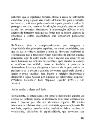 333
Sabemos que a legislação humana obtida à custa de sofrimento
estabelece a segregação dos irmãos delinquentes para o trabalho
reeducativo; sustenta a polícia rodoviária para garantir a ordem da
passagem correta; mantém fiscalização adequada para o devido
asseio nos recursos destinados à alimentação pública e cria
agentes de filtragem para que as fontes não se façam veículos de
endemias e outras calamidades que arrasariam populações
indefesas.
Reflitamos nisso e compreenderemos que assegurar a
simplicidade dos princípios espíritas, nas casas doutrinárias, para
que as sua atividades atinjam a meta da libertação espiritual da
Humanidade não é fanatismo e nem rigorismo de espécie alguma,
porquanto, agir de outro modo seria o mesmo que devolver um
mapa luminoso ao labirinto das sombras, após séculos de esforço
e sacrifício para obtê-lo, como se também, a pretexto de
fraternidade, fossemos obrigados a desertar do lar para residir nas
penitenciárias; a deixar o caminho certo para seguir pelo cipoal; a
largar o prato saudável para ingerir a refeição deteriorada e
desprezar a água potável por líquidos de salubridade suspeita‖.
(―Práticas Estranhas‖, livro ―Opinião Espírita‖ (1963) - F.C.
Xavier)
Assim sendo, o alerta está dado.
Infelizmente, os interessados em tornar o movimento espírita um
celeiro de fantasias muito se aborrecem com esses comentários,
mas é preciso que não nos deixemos enganar. Há muitos
interesses envolvidos nisso, tanto materiais, quanto espirituais. De
um lado, espíritos pseudossábios, autênticos falsos profetas da
erraticidade, charlatões da espiritualidade, que revestem suas
 