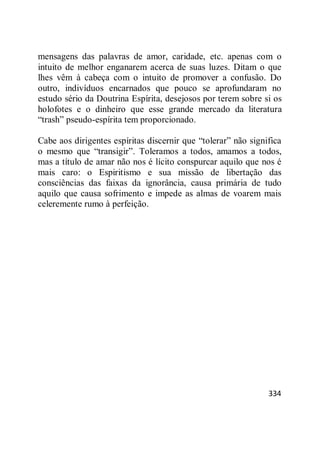 334
mensagens das palavras de amor, caridade, etc. apenas com o
intuito de melhor enganarem acerca de suas luzes. Ditam o que
lhes vêm à cabeça com o intuito de promover a confusão. Do
outro, indivíduos encarnados que pouco se aprofundaram no
estudo sério da Doutrina Espírita, desejosos por terem sobre si os
holofotes e o dinheiro que esse grande mercado da literatura
―trash‖ pseudo-espírita tem proporcionado.
Cabe aos dirigentes espíritas discernir que ―tolerar‖ não significa
o mesmo que ―transigir‖. Toleramos a todos, amamos a todos,
mas a título de amar não nos é lícito conspurcar aquilo que nos é
mais caro: o Espiritismo e sua missão de libertação das
consciências das faixas da ignorância, causa primária de tudo
aquilo que causa sofrimento e impede as almas de voarem mais
celeremente rumo à perfeição.
 