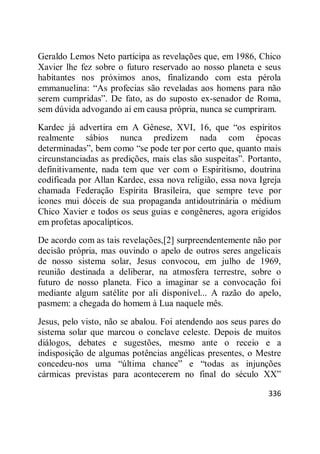 336
Geraldo Lemos Neto participa as revelações que, em 1986, Chico
Xavier lhe fez sobre o futuro reservado ao nosso planeta e seus
habitantes nos próximos anos, finalizando com esta pérola
emmanuelina: ―As profecias são reveladas aos homens para não
serem cumpridas‖. De fato, as do suposto ex-senador de Roma,
sem dúvida advogando aí em causa própria, nunca se cumpriram.
Kardec já advertira em A Gênese, XVI, 16, que ―os espíritos
realmente sábios nunca predizem nada com épocas
determinadas‖, bem como ―se pode ter por certo que, quanto mais
circunstanciadas as predições, mais elas são suspeitas‖. Portanto,
definitivamente, nada tem que ver com o Espiritismo, doutrina
codificada por Allan Kardec, essa nova religião, essa nova Igreja
chamada Federação Espírita Brasileira, que sempre teve por
ícones mui dóceis de sua propaganda antidoutrinária o médium
Chico Xavier e todos os seus guias e congêneres, agora erigidos
em profetas apocalípticos.
De acordo com as tais revelações,[2] surpreendentemente não por
decisão própria, mas ouvindo o apelo de outros seres angelicais
de nosso sistema solar, Jesus convocou, em julho de 1969,
reunião destinada a deliberar, na atmosfera terrestre, sobre o
futuro de nosso planeta. Fico a imaginar se a convocação foi
mediante algum satélite por ali disponível... A razão do apelo,
pasmem: a chegada do homem à Lua naquele mês.
Jesus, pelo visto, não se abalou. Foi atendendo aos seus pares do
sistema solar que marcou o conclave celeste. Depois de muitos
diálogos, debates e sugestões, mesmo ante o receio e a
indisposição de algumas potências angélicas presentes, o Mestre
concedeu-nos uma ―última chance‖ e ―todas as injunções
cármicas previstas para acontecerem no final do século XX‖
 