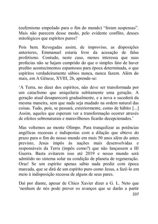 337
(eufemismo empolado para o fim do mundo) ―foram suspensas‖.
Mais não parecem desse modo, pelo evidente conflito, deuses
mitológicos que espíritos puros?
Pois bem. Revogadas assim, de improviso, as disposições
anteriores, Emmanuel estaria livre da acusação de falso
profetismo. Contudo, neste caso, menos interessa que suas
profecias não se hajam cumprido do que o simples fato de haver
predito acontecimentos espantosos para época determinada, o que
espíritos verdadeiramente sábios nunca, nunca fazem. Além do
mais, em A Gênese, XVIII, 26, aprende-se:
‗A Terra, no dizer dos espíritos, não deve ser transformada por
um cataclismo que aniquilaria subitamente uma geração. A
geração atual desaparecerá gradualmente, e a nova a sucederá da
mesma maneira, sem que nada seja mudado na ordem natural das
coisas. Tudo, pois, se passará, exteriormente, como de hábito [...]
Assim, aqueles que esperam ver a transformação ocorrer através
de efeitos sobrenaturais e maravilhosos ficarão decepcionados.‘
Mas voltemos ao monte Olimpo. Para tranquilizar as potências
angélicas receosas e indispostas com a dilação que obteve do
prazo para o fim do nosso mundo em mais 50 anos além do antes
previsto, Jesus impôs às nações mais desenvolvidas e
responsáveis da Terra (impôs como?) que não lançassem a III
Guerra. Basta evitarem isso até 2019 e nosso mundo será
admitido no sistema solar na condição de planeta de regeneração.
Oras! Se um espírito apenas sábio nada prediz com época
marcada, que se dirá de um espírito puro como Jesus, a fazê-lo em
meio à indisposição receosa de alguns de seus pares.
Daí por diante, apesar de Chico Xavier dizer a G. L. Neto que
‗nenhum de nós pode prever os avanços que se darão a partir
 