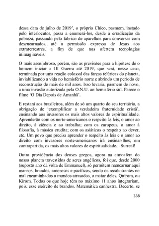 338
dessa data de julho de 2019‘, o próprio Chico, pasmem, instado
pelo interlocutor, passa a enumerá-los, desde a erradicação da
pobreza, passando pelo fabrico de aparelhos para conversas com
desencarnados, até a permissão expressa de Jesus aos
extraterrestres, a fim de que nos ofertem tecnologias
inimagináveis.
O mais assombroso, porém, são as previsões para a hipótese de o
homem iniciar a III Guerra até 2019, que será, nesse caso,
terminada por uma reação colossal das forças telúricas do planeta,
inviabilizando a vida no hemisfério norte e abrindo um período de
reconstrução de mais de mil anos. Isso levaria, pasmem de novo,
a uma invasão autorizada pela O.N.U. ao hemisfério sul. Parece o
filme ‗O Dia Depois de Amanhã‘.
E restará aos brasileiros, além de só um quarto do seu território, a
obrigação de ‗exemplificar a verdadeira fraternidade cristã‘,
ensinando aos invasores os mais altos valores de espiritualidade.
Aprenderão com os norte-americanos o respeito às leis, o amor ao
direito, à ciência e ao trabalho; com os europeus, o amor à
filosofia, à música erudita; com os asiáticos o respeito ao dever,
etc. Um povo que precisa aprender o respeito às leis e o amor ao
direito com invasores norte-americanos irá ensinar-lhes, em
contrapartida, os mais altos valores de espiritualidade... Surreal!
Outra providência dos deuses gregos, agora na atmosfera do
nosso planeta travestidos de seres angélicos, foi que, desde 2000
(suposto ano da volta de Emmanuel), só permitem reencarnar aqui
mansos, brandos, amorosos e pacíficos, sendo os recalcitrantes no
mal encaminhados a mundos atrasados, o maior deles, Quírom, ou
Kírom. Todos os que hoje têm no máximo 11 anos integrariam,
pois, esse exército de brandos. Matemática canhestra. Decerto, se
 
