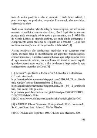 339
trata de outra profecia a não se cumprir. E tudo bem. Afinal, é
para isso que as profecias, segundo Emmanuel, são reveladas,
sobretudo as dele.
Toda essa mixórdia ridícula integra outra religião, um divinismo
oracular abrasileiradamente sincrético; não é Espiritismo, mesmo
porque nada conseguiu sê-lo após o passamento, em 31/03/1869,
do Gênio Lionês ao mundo espírita, de onde ainda contempla o
cumprimento desta profecia do Espírito de Verdade: ‗[...] as tuas
melhores instruções serão desprezadas e falseadas‘.[3]
Assim, profecias são verdadeiras predições e se cumprem com
rigor, exceção feita às mistificações de espíritos pseudossábios,
como Emmanuel, Ramatis e assemelhados, que julgam saber mais
do que realmente sabem, ou simplesmente insistem sobre aquilo
que deve permanecer oculto, a fim de darem a impressão de que
conhecem os segredos de Deus.[4]
[1] Revista ―Espiritismo e Ciência‖ n. 53. Kardec e os Exilados.
Cf. texto atualizado:
http://ensaiosdahoraextrema.blogspot.com/2010_03_29_archive.h
tml; Kardec Versus Emmanuel em 12 Passos,
http://ensaiosdahoraextrema.blogspot.com/2011_06_12_archive.h
tml, bem como esta palestra:
http://www.youtube.com/user/sergiofaleixo#p/c/F40B80DEDC8
DE9CF/0/4h4r6CxP8Rs
[2] Cf. http://www.vinhadeluz.com.br//site/noticia.php?id=760
[3] KARDEC. Obras Póstumas. 12 de junho de 1856. Em casa do
Sr. C.; médium: Srta. Aline C. Minha Missão.
[4] Cf. O Livro dos Espíritos, 104. O Livro dos Médiuns, 300.
 