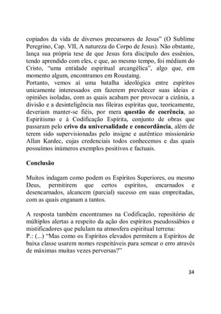 34
copiados da vida de diversos precursores de Jesus‖ (O Sublime
Peregrino, Cap. VII, A natureza do Corpo de Jesus). Não obstante,
lança sua própria tese de que Jesus fora discípulo dos essênios,
tendo aprendido com eles, e que, ao mesmo tempo, foi médium do
Cristo, ―uma entidade espiritual arcangélica‖, algo que, em
momento algum, encontramos em Roustaing.
Portanto, vemos aí uma batalha ideológica entre espíritos
unicamente interessados em fazerem prevalecer suas ideias e
opiniões isoladas, com as quais acabam por provocar a cizânia, a
divisão e a desinteligência nas fileiras espíritas que, teoricamente,
deveriam manter-se fiéis, por mera questão de coerência, ao
Espiritismo e à Codificação Espírita, conjunto de obras que
passaram pelo crivo da universalidade e concordância, além de
terem sido supervisionadas pelo insigne e autêntico missionário
Allan Kardec, cujas credenciais todos conhecemos e das quais
possuímos inúmeros exemplos positivos e factuais.
Conclusão
Muitos indagam como podem os Espíritos Superiores, ou mesmo
Deus, permitirem que certos espíritos, encarnados e
desencarnados, alcancem (parcial) sucesso em suas empreitadas,
com as quais enganam a tantos.
A resposta também encontramos na Codificação, repositório de
múltiplos alertas a respeito da ação dos espíritos pseudossábios e
mistificadores que pululam na atmosfera espiritual terrena:
P.: (...) ―Mas como os Espíritos elevados permitem a Espíritos de
baixa classe usarem nomes respeitáveis para semear o erro através
de máximas muitas vezes perversas?‖
 