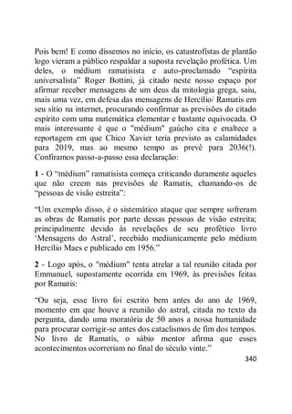 340
Pois bem! E como dissemos no início, os catastrofistas de plantão
logo vieram a público respaldar a suposta revelação profética. Um
deles, o médium ramatisista e auto-proclamado ―espírita
universalista‖ Roger Bottini, já citado neste nosso espaço por
afirmar receber mensagens de um deus da mitologia grega, saiu,
mais uma vez, em defesa das mensagens de Hercílio/ Ramatis em
seu sítio na internet, procurando confirmar as previsões do citado
espírito com uma matemática elementar e bastante equivocada. O
mais interessante é que o "médium" gaúcho cita e enaltece a
reportagem em que Chico Xavier teria previsto as calamidades
para 2019, mas ao mesmo tempo as prevê para 2036(!).
Confiramos passo-a-passo essa declaração:
1 - O ―médium‖ ramatisista começa criticando duramente aqueles
que não creem nas previsões de Ramatis, chamando-os de
―pessoas de visão estreita‖:
―Um exemplo disso, é o sistemático ataque que sempre sofreram
as obras de Ramatís por parte dessas pessoas de visão estreita;
principalmente devido às revelações de seu profético livro
‗Mensagens do Astral‘, recebido mediunicamente pelo médium
Hercílio Maes e publicado em 1956.‖
2 - Logo após, o "médium" tenta atrelar a tal reunião citada por
Emmanuel, supostamente ocorrida em 1969, às previsões feitas
por Ramatis:
―Ou seja, esse livro foi escrito bem antes do ano de 1969,
momento em que houve a reunião do astral, citada no texto da
pergunta, dando uma moratória de 50 anos a nossa humanidade
para procurar corrigir-se antes dos cataclismos de fim dos tempos.
No livro de Ramatís, o sábio mentor afirma que esses
acontecimentos ocorreriam no final do século vinte.‖
 
