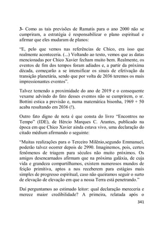 341
3- Como as tais previsões de Ramatis para o ano 2000 não se
cumpriram, a estratégia é responsabilizar o plano espiritual e
afirmar que eles mudaram de planos:
―E, pelo que vemos nas referências de Chico, era isso que
realmente aconteceria. (...) Voltando ao texto, vemos que as datas
mencionadas por Chico Xavier fecham muito bem. Realmente, os
eventos de fim dos tempos foram adiados e, a partir da próxima
década, começarão a se intensificar os sinais de efetivação da
transição planetária, sendo que por volta de 2036 teremos os mais
impressionantes eventos‖.
Talvez temendo a proximidade do ano de 2019 e o consequente
vexame advindo do fato desses eventos não se cumprirem, o sr.
Bottini estica a previsão e, numa matemática bisonha, 1969 + 50
acaba resultando em 2036 (!).
Outro fato digno de nota é que consta do livro ―Encontros no
Tempo‖ (IDE), de Hércio Marques C. Arantes, publicado na
época em que Chico Xavier ainda estava vivo, uma declaração do
citado médium afirmando o seguinte:
―Muitas realizações para o Terceiro Milênio,segundo Emmanuel,
poderão talvez ocorrer depois de 2990. Imaginemos, pois, certos
fenômenos de triagem para séculos não muito próximos. Os
amigos desencarnados afirmam que na próxima galáxia, de cuja
vida e grandeza compartilhamos, existem numerosos mundos de
feição primitiva, aptos a nos receberem para estágios mais
simples de progresso espiritual, caso não queiramos seguir o surto
de elevação de elevação em que a nossa Terra está penetrando.‖
Daí perguntamos ao estimado leitor: qual declaração mereceria e
merece maior credibilidade? A primeira, relatada após o
 