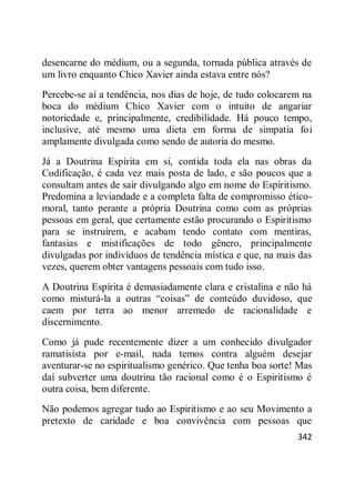342
desencarne do médium, ou a segunda, tornada pública através de
um livro enquanto Chico Xavier ainda estava entre nós?
Percebe-se aí a tendência, nos dias de hoje, de tudo colocarem na
boca do médium Chico Xavier com o intuito de angariar
notoriedade e, principalmente, credibilidade. Há pouco tempo,
inclusive, até mesmo uma dieta em forma de simpatia foi
amplamente divulgada como sendo de autoria do mesmo.
Já a Doutrina Espírita em si, contida toda ela nas obras da
Codificação, é cada vez mais posta de lado, e são poucos que a
consultam antes de sair divulgando algo em nome do Espiritismo.
Predomina a leviandade e a completa falta de compromisso ético-
moral, tanto perante a própria Doutrina como com as próprias
pessoas em geral, que certamente estão procurando o Espiritismo
para se instruírem, e acabam tendo contato com mentiras,
fantasias e mistificações de todo gênero, principalmente
divulgadas por indivíduos de tendência mística e que, na mais das
vezes, querem obter vantagens pessoais com tudo isso.
A Doutrina Espírita é demasiadamente clara e cristalina e não há
como misturá-la a outras ―coisas‖ de conteúdo duvidoso, que
caem por terra ao menor arremedo de racionalidade e
discernimento.
Como já pude recentemente dizer a um conhecido divulgador
ramatisista por e-mail, nada temos contra alguém desejar
aventurar-se no espiritualismo genérico. Que tenha boa sorte! Mas
daí subverter uma doutrina tão racional como é o Espiritismo é
outra coisa, bem diferente.
Não podemos agregar tudo ao Espiritismo e ao seu Movimento a
pretexto de caridade e boa convivência com pessoas que
 