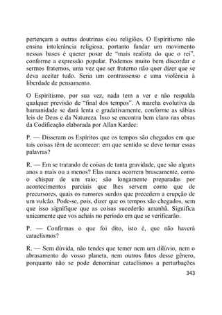 343
pertençam a outras doutrinas e/ou religiões. O Espiritismo não
ensina intolerância religiosa, portanto fundar um movimento
nessas bases é querer posar de ―mais realista do que o rei‖,
conforme a expressão popular. Podemos muito bem discordar e
sermos fraternos, uma vez que ser fraterno não quer dizer que se
deva aceitar tudo. Seria um contrassenso e uma violência à
liberdade de pensamento.
O Espiritismo, por sua vez, nada tem a ver e não respalda
qualquer previsão de ―final dos tempos‖. A marcha evolutiva da
humanidade se dará lenta e gradativamente, conforme as sábias
leis de Deus e da Natureza. Isso se encontra bem claro nas obras
da Codificação elaborada por Allan Kardec:
P. — Disseram os Espíritos que os tempos são chegados em que
tais coisas têm de acontecer: em que sentido se deve tomar essas
palavras?
R. — Em se tratando de coisas de tanta gravidade, que são alguns
anos a mais ou a menos? Elas nunca ocorrem bruscamente, como
o chispar de um raio; são longamente preparadas por
acontecimentos parciais que lhes servem como que de
precursores, quais os rumores surdos que precedem a erupção de
um vulcão. Pode-se, pois, dizer que os tempos são chegados, sem
que isso signifique que as coisas sucederão amanhã. Significa
unicamente que vos achais no período em que se verificarão.
P. — Confirmas o que foi dito, isto é, que não haverá
cataclismos?
R. — Sem dúvida, não tendes que temer nem um dilúvio, nem o
abrasamento do vosso planeta, nem outros fatos desse gênero,
porquanto não se pode denominar cataclismos a perturbações
 