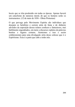 344
locais que se têm produzido em todas as épocas. Apenas haverá
um cataclismo de natureza moral, de que os homens serão os
instrumentos. (12 de maio de 1856 - Obras Póstumas)
O que pervaga pelo Movimento Espírita são indivíduos que
desejam os holofotes e correm atrás de fama e de dinheiro
advindos da exposição desses relatos confusos e fantasiosos, mui
habilmente engendrados, em meio a discursos repletos de palavras
bonitas e lugares comuns. Atentemos a isso e assim
colaboraremos para uma divulgação séria desse colosso que é o
Espiritismo. Essa é a parte que cabe a todos nós.
 