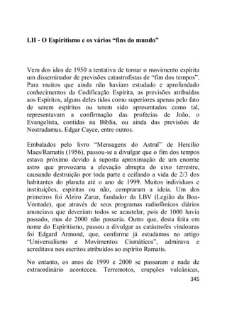 345
LII - O Espiritismo e os vários “fins do mundo”
Vem dos idos de 1950 a tentativa de tornar o movimento espírita
um disseminador de previsões catastrofistas de ―fim dos tempos‖.
Para muitos que ainda não haviam estudado e aprofundado
conhecimentos da Codificação Espírita, as previsões atribuídas
aos Espíritos, alguns deles tidos como superiores apenas pelo fato
de serem espíritos ou terem sido apresentados como tal,
representavam a confirmação das profecias de João, o
Evangelista, contidas na Bíblia, ou ainda das previsões de
Nostradamus, Edgar Cayce, entre outros.
Embalados pelo livro ―Mensagens do Astral‖ de Hercílio
Maes/Ramatis (1956), passou-se a divulgar que o fim dos tempos
estava próximo devido à suposta aproximação de um enorme
astro que provocaria a elevação abrupta do eixo terrestre,
causando destruição por toda parte e ceifando a vida de 2/3 dos
habitantes do planeta até o ano de 1999. Muitos indivíduos e
instituições, espíritas ou não, compraram a ideia. Um dos
primeiros foi Alziro Zarur, fundador da LBV (Legião da Boa-
Vontade), que através de seus programas radiofônicos diários
anunciava que deveriam todos se acautelar, pois de 1000 havia
passado, mas de 2000 não passaria. Outro que, desta feita em
nome do Espiritismo, passou a divulgar as catástrofes vindouras
foi Edgard Armond, que, conforme já estudamos no artigo
―Universalismo e Movimentos Cismáticos‖, admirava e
acreditava nos escritos atribuídos ao espírito Ramatis.
No entanto, os anos de 1999 e 2000 se passaram e nada de
extraordinário aconteceu. Terremotos, erupções vulcânicas,
 