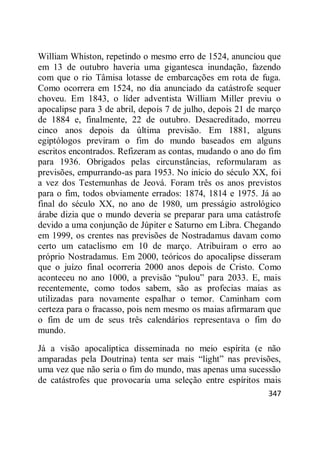 347
William Whiston, repetindo o mesmo erro de 1524, anunciou que
em 13 de outubro haveria uma gigantesca inundação, fazendo
com que o rio Tâmisa lotasse de embarcações em rota de fuga.
Como ocorrera em 1524, no dia anunciado da catástrofe sequer
choveu. Em 1843, o líder adventista William Miller previu o
apocalipse para 3 de abril, depois 7 de julho, depois 21 de março
de 1884 e, finalmente, 22 de outubro. Desacreditado, morreu
cinco anos depois da última previsão. Em 1881, alguns
egiptólogos previram o fim do mundo baseados em alguns
escritos encontrados. Refizeram as contas, mudando o ano do fim
para 1936. Obrigados pelas circunstâncias, reformularam as
previsões, empurrando-as para 1953. No início do século XX, foi
a vez dos Testemunhas de Jeová. Foram três os anos previstos
para o fim, todos obviamente errados: 1874, 1814 e 1975. Já ao
final do século XX, no ano de 1980, um presságio astrológico
árabe dizia que o mundo deveria se preparar para uma catástrofe
devido a uma conjunção de Júpiter e Saturno em Libra. Chegando
em 1999, os crentes nas previsões de Nostradamus davam como
certo um cataclismo em 10 de março. Atribuíram o erro ao
próprio Nostradamus. Em 2000, teóricos do apocalipse disseram
que o juízo final ocorreria 2000 anos depois de Cristo. Como
aconteceu no ano 1000, a previsão ―pulou‖ para 2033. E, mais
recentemente, como todos sabem, são as profecias maias as
utilizadas para novamente espalhar o temor. Caminham com
certeza para o fracasso, pois nem mesmo os maias afirmaram que
o fim de um de seus três calendários representava o fim do
mundo.
Já a visão apocalíptica disseminada no meio espírita (e não
amparadas pela Doutrina) tenta ser mais ―light‖ nas previsões,
uma vez que não seria o fim do mundo, mas apenas uma sucessão
de catástrofes que provocaria uma seleção entre espíritos mais
 