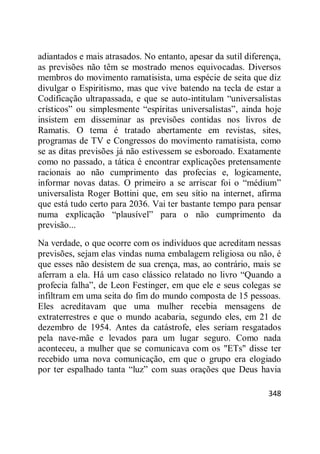 348
adiantados e mais atrasados. No entanto, apesar da sutil diferença,
as previsões não têm se mostrado menos equivocadas. Diversos
membros do movimento ramatisista, uma espécie de seita que diz
divulgar o Espiritismo, mas que vive batendo na tecla de estar a
Codificação ultrapassada, e que se auto-intitulam ―universalistas
crísticos‖ ou simplesmente ―espíritas universalistas‖, ainda hoje
insistem em disseminar as previsões contidas nos livros de
Ramatis. O tema é tratado abertamente em revistas, sites,
programas de TV e Congressos do movimento ramatisista, como
se as ditas previsões já não estivessem se esboroado. Exatamente
como no passado, a tática é encontrar explicações pretensamente
racionais ao não cumprimento das profecias e, logicamente,
informar novas datas. O primeiro a se arriscar foi o ―médium‖
universalista Roger Bottini que, em seu sítio na internet, afirma
que está tudo certo para 2036. Vai ter bastante tempo para pensar
numa explicação ―plausível‖ para o não cumprimento da
previsão...
Na verdade, o que ocorre com os indivíduos que acreditam nessas
previsões, sejam elas vindas numa embalagem religiosa ou não, é
que esses não desistem de sua crença, mas, ao contrário, mais se
aferram a ela. Há um caso clássico relatado no livro ―Quando a
profecia falha‖, de Leon Festinger, em que ele e seus colegas se
infiltram em uma seita do fim do mundo composta de 15 pessoas.
Eles acreditavam que uma mulher recebia mensagens de
extraterrestres e que o mundo acabaria, segundo eles, em 21 de
dezembro de 1954. Antes da catástrofe, eles seriam resgatados
pela nave-mãe e levados para um lugar seguro. Como nada
aconteceu, a mulher que se comunicava com os "ETs" disse ter
recebido uma nova comunicação, em que o grupo era elogiado
por ter espalhado tanta ―luz‖ com suas orações que Deus havia
 