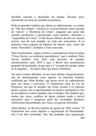 349
decidido cancelar a destruição do mundo. Haviam, pois,
encontrado um meio de acreditar na profecia.
Pode-se perceber também que, direta ou indiretamente, os crentes
no ―fim dos tempos‖ colocam-se invariavelmente numa posição
de ―salvos‖ e ―direitistas do Cristo‖, enquanto que quem não
acredita geralmente é posicionado como herético, descrente e
―esquerdista do Cristo‖. O fim desses últimos deveria ser mesmo
morrer, sem dó nem piedade, na visão dos extremistas. Já os
primeiros nem cogitam da hipótese de morrer, pois, como são
muito ―bonzinhos‖, herdarão a Terra renovada.
Mais recentemente, surgiu a notícia, comentada por mim no artigo
―Chico Xavier e as confusões apocalípticas‖ que o médium Chico
Xavier também teria feito uma previsão de grandes
acontecimentos para 2019 e que o Brasil será praticamente
poupado da hecatombe, já que aqui é o ―coração do mundo, pátria
do Evangelho‖... Só faltou dizer que Deus é brasileiro.
Em meio a tantos absurdos, só nos resta afirmar categoricamente:
não há absolutamente coisa alguma na Doutrina Espírita,
codificada por Allan Kardec, que possa servir de embasamento
para tais ideias e previsões. O Espiritismo trata da Lei do
Progresso, em que os mundos são como escolas e os espíritos
pouco a pouco vão se aperfeiçoando em moral e inteligência a fim
de ascenderem a outros mundos mais evoluídos. Diz também que,
muitas das vezes, conflitos de ideias acabam sendo o móvel
necessário para o progresso geral das sociedades humanas,
infelizmente descambando, por vezes, em guerras fratricidas.
Allan Kardec, na Revista Espírita de agosto de 1865, ensina: ―O
Espiritismo tem como objetivo a regeneração da Humanidade:
isto é um fato constatado. Ora, não podendo essa regeneração
 