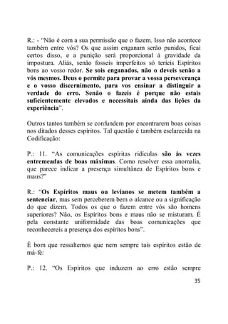 35
R.: - ―Não é com a sua permissão que o fazem. Isso não acontece
também entre vós? Os que assim enganam serão punidos, ficai
certos disso, e a punição será proporcional à gravidade da
impostura. Aliás, senão fosseis imperfeitos só teríeis Espíritos
bons ao vosso redor. Se sois enganados, não o deveis senão a
vós mesmos. Deus o permite para provar a vossa perseverança
e o vosso discernimento, para vos ensinar a distinguir a
verdade do erro. Senão o fazeis é porque não estais
suficientemente elevados e necessitais ainda das lições da
experiência‖.
Outros tantos também se confundem por encontrarem boas coisas
nos ditados desses espíritos. Tal questão é também esclarecida na
Codificação:
P.: 11. ―As comunicações espíritas ridículas são às vezes
entremeadas de boas máximas. Como resolver essa anomalia,
que parece indicar a presença simultânea de Espíritos bons e
maus?‖
R.: ―Os Espíritos maus ou levianos se metem também a
sentenciar, mas sem perceberem bem o alcance ou a significação
do que dizem. Todos os que o fazem entre vós são homens
superiores? Não, os Espíritos bons e maus não se misturam. É
pela constante uniformidade das boas comunicações que
reconhecereis a presença dos espíritos bons‖.
É bom que ressaltemos que nem sempre tais espíritos estão de
má-fé:
P.: 12. ―Os Espíritos que induzem ao erro estão sempre
 