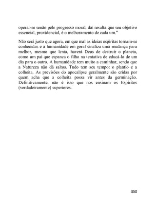 350
operar-se senão pelo progresso moral, daí resulta que seu objetivo
essencial, providencial, é o melhoramento de cada um.‖
Não será justo que agora, em que mal as ideias espíritas tornam-se
conhecidas e a humanidade em geral sinaliza uma mudança para
melhor, mesmo que lenta, haverá Deus de destruir o planeta,
como um pai que espanca o filho na tentativa de educá-lo de um
dia para o outro. A humanidade tem muito a caminhar, sendo que
a Natureza não dá saltos. Tudo tem seu tempo: o plantio e a
colheita. As previsões do apocalipse geralmente são cridas por
quem acha que a colheita possa vir antes da germinação.
Definitivamente, não é isso que nos ensinam os Espíritos
(verdadeiramente) superiores.
 