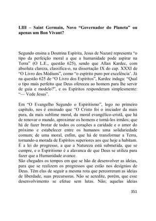 351
LIII – Saint Germain, Novo “Governador do Planeta” ou
apenas um Bon Vivant?
Segundo ensina a Doutrina Espírita, Jesus de Nazaré representa ―o
tipo da perfeição moral a que a humanidade pode aspirar na
Terra‖ (O L.E., questão 625), sendo que Allan Kardec, com
absoluta clareza, classifica-o, na dissertação IX do cap. XXXI de
―O Livro dos Médiuns‖, como ―o espírito puro por excelência‘. Já
na questão 625 de ―O Livro dos Espíritos‖, Kardec indaga: ―Qual
o tipo mais perfeito que Deus ofereceu ao homem para lhe servir
de guia e modelo?‖, e os Espíritos responderam simplesmente:
―— Vede Jesus‖.
Em ―O Evangelho Segundo o Espiritismo‖, logo no primeiro
capítulo, nos é ensinado que ―O Cristo foi o iniciador da mais
pura, da mais sublime moral, da moral evangélico-cristã, que há
de renovar o mundo, aproximar os homens e torná-los irmãos; que
há de fazer brotar de todos os corações a caridade e o amor do
próximo e estabelecer entre os humanos uma solidariedade
comum; de uma moral, enfim, que há de transformar a Terra,
tornando-a morada de Espíritos superiores aos que hoje a habitam.
É a lei do progresso, a que a Natureza está submetida, que se
cumpre, e o Espiritismo é a alavanca de que Deus se utiliza para
fazer que a Humanidade avance.
São chegados os tempos em que se hão de desenvolver as ideias,
para que se realizem os progressos que estão nos desígnios de
Deus. Têm elas de seguir a mesma rota que percorreram as ideias
de liberdade, suas precursoras. Não se acredite, porém, que esse
desenvolvimento se efetue sem lutas. Não; aquelas ideias
 