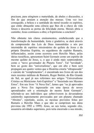 352
precisam, para atingirem a maturidade, de abalos e discussões, a
fim de que atraiam a atenção das massas. Uma vez isso
conseguido, a beleza e a santidade da moral tocarão os espíritos,
que então abraçarão uma ciência que lhes dá a chave da vida
futura e descerra as portas da felicidade eterna. Moisés abriu o
caminho; Jesus continuou a obra; o Espiritismo a concluirá‖.
Não obstante tais claros ensinamentos, estabelecendo que a
transformação da humanidade, lenta e gradativa, se dará através
da compreensão das Leis de Deus transmitidas a nós por
intermédio de espíritos missionários do quilate de Jesus e da
própria Doutrina Espírita, os seguidores do espírito Ramatis,
influenciados, assim como ocorrera com Hercílio Maes, pelas
ideias teosóficas, apresentam Saint Germain como um espírito do
mesmo quilate de Jesus, e, o que é ainda mais surpreendente,
como o ―novo governador do Planeta Terra‖. Tal ―novidade‖,
bem ao gosto dos ―universalistas‖, que em alto e bom som
propagam aos quatro ventos que a Doutrina estaria ―ultrapassada‖
e carente de ―complementos‖, é encontrada nos livros de um dos
mais recentes médiuns de Ramatis, Roger Bottini, do Rio Grande
do Sul, ao qual já nos referimos nos artigos ―Universalismo
Crístico ou Misticismo Anti-Espirítico‖ e ―Insistindo nos Mesmos
Erros‖. Em seu livro ―A Nova Era‖, lemos que ―os já aprovados
para a Nova Era ingressarão em uma época de novos
aprendizados sob a orientação do mestre Saint Germain‖,
referindo-se aos indivíduos que sobreviverem às devastadoras
catástrofes supostamente provocadas por um planeta chamado
―Absinto‖, repetindo, assim, as mesmas previsões feitas por
Ramatis a Hercílio Maes e que não se cumpriram nas datas
previstas (de 1992 a 1999). Jesus, ao seu turno, segundo eles,
assumiria atividades superiores, pois teria encerrado a sua missão,
 