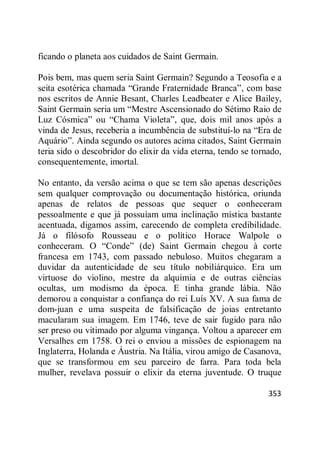 353
ficando o planeta aos cuidados de Saint Germain.
Pois bem, mas quem seria Saint Germain? Segundo a Teosofia e a
seita esotérica chamada ―Grande Fraternidade Branca‖, com base
nos escritos de Annie Besant, Charles Leadbeater e Alice Bailey,
Saint Germain seria um ―Mestre Ascensionado do Sétimo Raio de
Luz Cósmica‖ ou ―Chama Violeta‖, que, dois mil anos após a
vinda de Jesus, receberia a incumbência de substituí-lo na ―Era de
Aquário‖. Ainda segundo os autores acima citados, Saint Germain
teria sido o descobridor do elixir da vida eterna, tendo se tornado,
consequentemente, imortal.
No entanto, da versão acima o que se tem são apenas descrições
sem qualquer comprovação ou documentação histórica, oriunda
apenas de relatos de pessoas que sequer o conheceram
pessoalmente e que já possuíam uma inclinação mística bastante
acentuada, digamos assim, carecendo de completa credibilidade.
Já o filósofo Rousseau e o político Horace Walpole o
conheceram. O ―Conde‖ (de) Saint Germain chegou à corte
francesa em 1743, com passado nebuloso. Muitos chegaram a
duvidar da autenticidade de seu título nobiliárquico. Era um
virtuose do violino, mestre da alquimia e de outras ciências
ocultas, um modismo da época. E tinha grande lábia. Não
demorou a conquistar a confiança do rei Luís XV. A sua fama de
dom-juan e uma suspeita de falsificação de joias entretanto
macularam sua imagem. Em 1746, teve de sair fugido para não
ser preso ou vitimado por alguma vingança. Voltou a aparecer em
Versalhes em 1758. O rei o enviou a missões de espionagem na
Inglaterra, Holanda e Áustria. Na Itália, virou amigo de Casanova,
que se transformou em seu parceiro de farra. Para toda bela
mulher, revelava possuir o elixir da eterna juventude. O truque
 