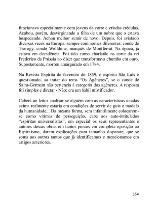 354
funcionava especialmente com jovens da corte e criadas crédulas.
Acabou, porém, desvirginando a filha de um nobre que o estava
hospedando. Achou melhor sumir de novo. Depois, foi avistado
diversas vezes na Europa, sempre com nomes diferentes: conde de
Tsarogy, conde Welldone, marquês de Montferrat. Na época, já
estava em decadência. Foi tido como charlatão na corte do rei
Frederico da Prússia ao dizer que transformava chumbo em ouro.
Supostamente, morreu amargurado em 1784.
Na Revista Espírita de fevereiro de 1859, o espírito São Luis é
questionado, ao tratar do tema ―Os Agêneres‖, se o conde de
Saint-Germain não pertencia à categoria dos agêneres. A resposta
foi simples e direta: - Não; era um hábil mistificador.
Caberá ao leitor analisar se alguém com as características citadas
acima realmente estaria em condições de servir de guia e modelo
da humanidade... Da mesma forma, sem infantilmente colocarem-
se como vítimas de perseguição, cabe aos auto-intitulados
―espíritas universalistas‖, em especial os seus representantes e
autores dessas obras em tantos pontos em completa oposição ao
Espiritismo, darem explicações para tamanho disparate, que se
soma aos outros tantos que já identificamos e mencionamos em
artigos anteriores.
 