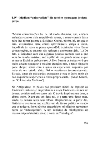 355
LIV - Médium “universalista” diz receber mensagens de deus
grego
―Muitas comunicações há, de tal modo absurdas, que, embora
assinadas com os mais respeitáveis nomes, o senso comum basta
para lhes tornar patente a falsidade. Outras, porém, há, em que o
erro, dissimulado entre coisas aproveitáveis, chega a iludir,
impedindo às vezes se possa apreendê-lo à primeira vista. Essas
comunicações, no entanto, não resistem a um exame sério. (...) De
fato, a facilidade com que algumas pessoas aceitam tudo o que
vem do mundo invisível, sob o pálio de um grande nome, é que
anima os Espíritos embusteiros. A lhes frustrar os embustes é que
todos devem consagrar a máxima atenção; mas, a tanto ninguém
pode chegar, senão com a ajuda da experiência adquirida por
meio de um estudo sério. Daí o repetirmos incessantemente:
Estudai, antes de praticardes, porquanto é esse o único meio de
não adquirirdes experiência à vossa própria custa.‖ (Allan Kardec,
em ―O Livro dos Médiuns‖)
Na Antiguidade, os povos não possuíam meios de explicar os
fenômenos naturais e emprestaram a esses fenômenos nomes de
deuses, considerando-os como tais. O trovão inspirava um deus, a
chuva outro. O céu era um deus pai, e a terra uma deusa mãe,
sendo os demais seres seus filhos. Originaram-se, a partir daí,
histórias e aventuras que explicavam de forma poética o mundo
que os rodeava. Esses núcleos arquetípicos mitológicos recebem o
nome de ―mitologemas‖. A um conjunto de mitologemas de
mesma origem histórica dá-se o nome de ―mitologia‖.
 
