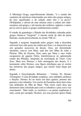 356
A Mitologia Grega, especificamente falando, ―é o estudo dos
conjuntos de narrativas relacionadas aos mitos dos gregos antigos,
de seus significados e da relação entre eles e os povos‖
(Wikipedia), e advém de uma mistura entre a cultura dos indo-
europeus, pré-gregos, e até mesmo dos asiáticos, egípcios e outros
povos com as quais os gregos estabeleceram contato.
O estudo da genealogia e filiação das divindades cultuadas pelos
gregos chama-se ―teogonia‖, o mesmo nome da obra do poeta
Hesíodo, escrita possivelmente no século VIII a.C.
Segundo a teogonia imaginada pelos gregos, toda a desordem
universal teria sido posta em ordem por Zeus e se desenvolve por
seis gerações sucessivas de deuses. Zeus, em determinado
momento, casa-se com Maia, uma das sete filhas de Atlas e
Pleione, filha de Oceano. Zeus, para que Maia e suas irmãs
escapassem do gigante Órion, transformou-as no aglomerado
estelar das Plêiades, integrante da constelação de Touro. Com
Zeus, Maia teve Hermes, o belo mensageiro dos deuses. E é
justamente sobre Hermes, essa figura mitológica que só existiu
nas narrativas dos gregos antigos, que iremos tratar daqui por
diante.
Segundo a Encyclopaedia Britannica – Volume XI, Hermes
Trismegisto ―é uma divindade complexa, com múltiplos atributos
e funções. Hermes foi no início um deus agrário, protetor dos
pastores e dos rebanhos. Um escrito de Pausânias deixa bem claro
esta atribuição do filho de Maia: ‗Não existe outro deus que
demonstre tanta solicitude para com os rebanhos e para com o seu
crescimento‘. Mais tarde, os escritores e os poetas ampliaram o
mito, como por exemplo, Homero, nos seus poemas épicos Ilíada
 