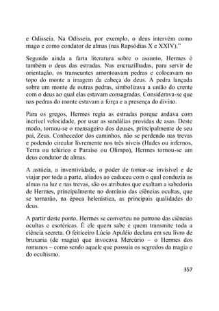 357
e Odisseia. Na Odisseia, por exemplo, o deus intervém como
mago e como condutor de almas (nas Rapsódias X e XXIV).‖
Segundo ainda a farta literatura sobre o assunto, Hermes é
também o deus das estradas. Nas encruzilhadas, para servir de
orientação, os transeuntes amontoavam pedras e colocavam no
topo do monte a imagem da cabeça do deus. A pedra lançada
sobre um monte de outras pedras, simbolizava a união do crente
com o deus ao qual elas estavam consagradas. Considerava-se que
nas pedras do monte estavam a força e a presença do divino.
Para os gregos, Hermes regia as estradas porque andava com
incrível velocidade, por usar as sandálias providas de asas. Deste
modo, tornou-se o mensageiro dos deuses, principalmente de seu
pai, Zeus. Conhecedor dos caminhos, não se perdendo nas trevas
e podendo circular livremente nos três níveis (Hades ou infernos,
Terra ou telúrico e Paraíso ou Olimpo), Hermes tornou-se um
deus condutor de almas.
A astúcia, a inventividade, o poder de tornar-se invisível e de
viajar por toda a parte, aliados ao caduceu com o qual conduzia as
almas na luz e nas trevas, são os atributos que exaltam a sabedoria
de Hermes, principalmente no domínio das ciências ocultas, que
se tornarão, na época helenística, as principais qualidades do
deus.
A partir deste ponto, Hermes se converteu no patrono das ciências
ocultas e esotéricas. É ele quem sabe e quem transmite toda a
ciência secreta. O feiticeiro Lúcio Apuléio declara em seu livro de
bruxaria (de magia) que invocava Mercúrio – o Hermes dos
romanos – como sendo aquele que possuía os segredos da magia e
do ocultismo.
 