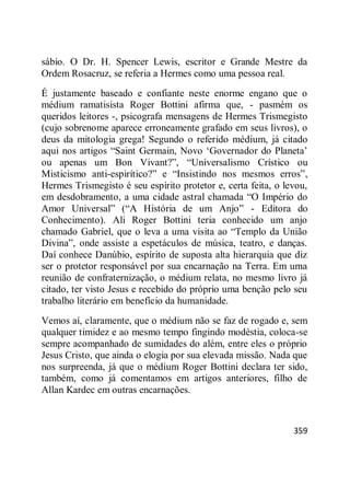 359
sábio. O Dr. H. Spencer Lewis, escritor e Grande Mestre da
Ordem Rosacruz, se referia a Hermes como uma pessoa real.
É justamente baseado e confiante neste enorme engano que o
médium ramatisista Roger Bottini afirma que, - pasmém os
queridos leitores -, psicografa mensagens de Hermes Trismegisto
(cujo sobrenome aparece erroneamente grafado em seus livros), o
deus da mitologia grega! Segundo o referido médium, já citado
aqui nos artigos ―Saint Germain, Novo ‗Governador do Planeta‘
ou apenas um Bon Vivant?‖, ―Universalismo Crístico ou
Misticismo anti-espirítico?‖ e ―Insistindo nos mesmos erros‖,
Hermes Trismegisto é seu espírito protetor e, certa feita, o levou,
em desdobramento, a uma cidade astral chamada ―O Império do
Amor Universal‖ (―A História de um Anjo‖ - Editora do
Conhecimento). Ali Roger Bottini teria conhecido um anjo
chamado Gabriel, que o leva a uma visita ao ―Templo da União
Divina‖, onde assiste a espetáculos de música, teatro, e danças.
Daí conhece Danúbio, espírito de suposta alta hierarquia que diz
ser o protetor responsável por sua encarnação na Terra. Em uma
reunião de confraternização, o médium relata, no mesmo livro já
citado, ter visto Jesus e recebido do próprio uma benção pelo seu
trabalho literário em benefício da humanidade.
Vemos aí, claramente, que o médium não se faz de rogado e, sem
qualquer timidez e ao mesmo tempo fingindo modéstia, coloca-se
sempre acompanhado de sumidades do além, entre eles o próprio
Jesus Cristo, que ainda o elogia por sua elevada missão. Nada que
nos surpreenda, já que o médium Roger Bottini declara ter sido,
também, como já comentamos em artigos anteriores, filho de
Allan Kardec em outras encarnações.
 