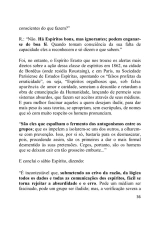 36
conscientes do que fazem?‖
R.: ―Não. Há Espíritos bons, mas ignorantes; podem enganar-
se de boa fé. Quando tomam consciência da sua falta de
capacidade eles a reconhecem e só dizem o que sabem.‖
Foi, no entanto, o Espírito Erasto que nos trouxe os alertas mais
diretos sobre a ação dessa classe de espíritos em 1862, na cidade
de Bordéus (onde residia Roustaing), e em Paris, na Sociedade
Parisiense de Estudos Espíritas, apontando os ―falsos profetas da
erraticidade‖, ou seja, ―Espíritos orgulhosos que, sob falsa
aparência de amor e caridade, semeiam a desunião e retardam a
obra de emancipação da Humanidade, lançando de permeio seus
sistemas absurdos, que fazem ser aceitos através de seus médiuns.
E para melhor fascinar aqueles a quem desejam iludir, para dar
mais peso às suas teorias, se apropriam, sem escrúpulos, de nomes
que só com muito respeito os homens pronunciam.
―São eles que espalham o fermento dos antagonismos entre os
grupos; que os impelem a isolarem-se uns dos outros, a olharem-
se com prevenção. Isso, por si só, bastaria para os desmascarar,
pois, procedendo assim, são os primeiros a dar o mais formal
desmentido às suas pretensões. Cegos, portanto, são os homens
que se deixam cair em tão grosseiro embuste...‖
E conclui o sábio Espírito, dizendo:
―É incontestável que, submetendo ao crivo da razão, da lógica
todos os dados e todas as comunicações dos espíritos, fácil se
torna rejeitar a absurdidade e o erro. Pode um médium ser
fascinado, pode um grupo ser iludido; mas, a verificação severa a
 