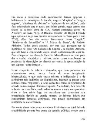 360
Em meio a narrativas onde comparecem faraós egípcios e
habitantes da mitológica Atlântida, surgem ―dragões‖ e ―magos
negros‖, ―ditadores do abismo‖ e ―senhores da escuridão‖, onde
fica evidenciado que o autor, em linhas gerais, pega carona nos
textos da sofrível obra de R.A. Ranieri conhecida como ―O
Abismo‖, no livro ―Erg, O Décimo Planeta‖ de Roger Feraudy
(que aponta o auge dos eventos catastróficos na Terra para o ano
2036), além dos não menos fantasiosos livros ―Legião‖,
―Senhores da Escuridão‖ e ―A Marca da Besta‖, de Robson
Pinheiro. Todos esses autores, por sua vez, parecem ter se
inspirado no livro ―Os Exilados de Capela‖, de Edgard Armond,
que até hoje é confundido como sendo autenticamente espírita.
Para completar, as obras de Hercílio Maes/Ramatis servem para
dar o cunho sincrético e místico, assim como corroboram as
profecias de destruição do planeta por conta da aproximação de
um suposto ―astro intruso‖.
Nesse conjunto de tolices e absurdos, que bem poderiam ser
apresentados como meros frutos de uma imaginação
hiperexcitada, o que mais causa tristeza e indignação é o de
atribuírem tais ludíbrios ao Espiritismo, fazendo-se passar seus
autores como ―espíritas‖, e seus conceitos como inteiramente de
acordo com a magna Doutrina Espírita. Além disso, fica evidente
a faceta mercantilista, onde editoras sem o menor compromisso
ético e doutrinário logo se assanham em patrocinar tais
empreitadas devido ao grande número de leitores ávidos por
consumirem fantasias espirituais, mas pouco interessados em
realmente se esclarecerem.
Por conta disso tudo, acaba caindo o Espiritismo na total falta de
credibilidade perante boa parte da opinião pública, sendo que a
 