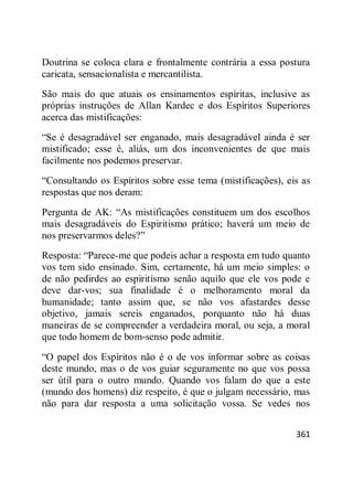 361
Doutrina se coloca clara e frontalmente contrária a essa postura
caricata, sensacionalista e mercantilista.
São mais do que atuais os ensinamentos espíritas, inclusive as
próprias instruções de Allan Kardec e dos Espíritos Superiores
acerca das mistificações:
―Se é desagradável ser enganado, mais desagradável ainda é ser
mistificado; esse é, aliás, um dos inconvenientes de que mais
facilmente nos podemos preservar.
―Consultando os Espíritos sobre esse tema (mistificações), eis as
respostas que nos deram:
Pergunta de AK: ―As mistificações constituem um dos escolhos
mais desagradáveis do Espiritismo prático; haverá um meio de
nos preservarmos deles?‖
Resposta: ―Parece-me que podeis achar a resposta em tudo quanto
vos tem sido ensinado. Sim, certamente, há um meio simples: o
de não pedirdes ao espiritismo senão aquilo que ele vos pode e
deve dar-vos; sua finalidade é o melhoramento moral da
humanidade; tanto assim que, se não vos afastardes desse
objetivo, jamais sereis enganados, porquanto não há duas
maneiras de se compreender a verdadeira moral, ou seja, a moral
que todo homem de bom-senso pode admitir.
―O papel dos Espíritos não é o de vos informar sobre as coisas
deste mundo, mas o de vos guiar seguramente no que vos possa
ser útil para o outro mundo. Quando vos falam do que a este
(mundo dos homens) diz respeito, é que o julgam necessário, mas
não para dar resposta a uma solicitação vossa. Se vedes nos
 
