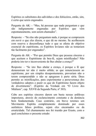 362
Espíritos os substitutos dos adivinhos e dos feiticeiros, então, sim,
é certo que sereis enganados.
Pergunta de AK: - ―Mas, há pessoas que nada perguntam e que
são indignamente enganadas por Espíritos que vêm
espontaneamente, sem serem chamados‖.
Resposta: – ―Se elas não perguntam nada, é porque se comprazem
em ouvir o que eles dizem, o que dá no mesmo. Se acolhessem
com reserva e desconfiança tudo o que se afasta do objetivo
essencial do espiritismo, os Espíritos levianos não as tomariam
tão facilmente por enganados‖.
Pergunta de AK: - ―Por que permite Deus que pessoas sinceras e
que aceitam o Espiritismo de boa-fé, sejam mistificadas? Não
poderia isto ter o inconveniente de lhes abalar a crença?‖
Resposta: – ―Se isto lhes abalar a crença, é porque a fé que
demonstram ter não é muito sólida; as que renunciassem ao
espiritismo, por um simples desapontamento, provariam não o
terem compreendido e não se apegaram à parte séria. Deus
permite as mistificações, para experimentar a perseverança dos
verdadeiros adeptos e punir os que do Espiritismo fazem objeto
de divertimento‖. (Espírito da Verdade em ―O Livro dos
Médiuns‖, cap. XXVII da Segunda Parte, nº 303).
Cabe aos espíritas sinceros darem um basta nessas ardilosas
imposturas, através do esclarecimento constante e da denúncia
bem fundamentada. Caso contrário, em breve teremos um
Movimento Espírita completamente dominado por esses
autênticos falsos profetas, sejam eles encarnados ou da
erraticidade. Tal chamamento nos foi trazido por Erasto, com o
qual concluímos o presente estudo:
 