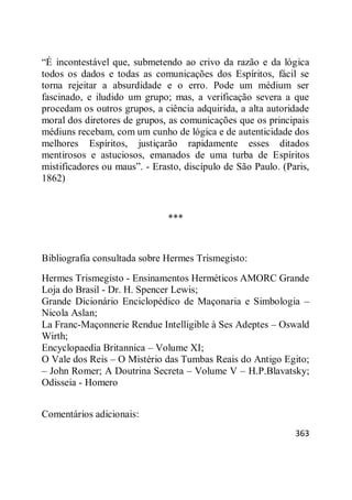 363
―É incontestável que, submetendo ao crivo da razão e da lógica
todos os dados e todas as comunicações dos Espíritos, fácil se
torna rejeitar a absurdidade e o erro. Pode um médium ser
fascinado, e iludido um grupo; mas, a verificação severa a que
procedam os outros grupos, a ciência adquirida, a alta autoridade
moral dos diretores de grupos, as comunicações que os principais
médiuns recebam, com um cunho de lógica e de autenticidade dos
melhores Espíritos, justiçarão rapidamente esses ditados
mentirosos e astuciosos, emanados de uma turba de Espíritos
mistificadores ou maus‖. - Erasto, discípulo de São Paulo. (Paris,
1862)
***
Bibliografia consultada sobre Hermes Trismegisto:
Hermes Trismegisto - Ensinamentos Herméticos AMORC Grande
Loja do Brasil - Dr. H. Spencer Lewis;
Grande Dicionário Enciclopédico de Maçonaria e Simbologia –
Nicola Aslan;
La Franc-Maçonnerie Rendue Intelligible à Ses Adeptes – Oswald
Wirth;
Encyclopaedia Britannica – Volume XI;
O Vale dos Reis – O Mistério das Tumbas Reais do Antigo Egito;
– John Romer; A Doutrina Secreta – Volume V – H.P.Blavatsky;
Odisseia - Homero
Comentários adicionais:
 