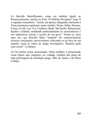 364
(1) Hercílio Maes/Ramatis, como era também ligado ao
Rosacrucianismo, incluiu no livro ―O Sublime Peregrino‖ (cap. I)
o seguinte comentário: ―Assim, em épocas adequadas, baixaram à
Terra instrutores espirituais como Antúlio, Numu, Orfeu, Hermes,
Crisna, Fo-Hi, Lao Tsé, Confúcio, Buda, Ma-harshi, Ramacrisna,
Kardec e Ghandi, atendendo particularmente às características e
aos imperativos morais e sociais do seu povo." Vemos aí, mais
uma vez, que Hercílio Maes ―importa‖ do rosacrucianismo
diversas concepções, possivelmente colocando-as na boca de um
espírito, como já vimos no artigo investigativo ―Ramatis pode
nem existir‖. Confiram.
(2) No trecho acima mencionado, Orfeu também é mencionado
como figura real, enquanto, na verdade, também não passa de
uma personagem da mitologia grega, filho de Apolo e da Musa
Calíope.
 