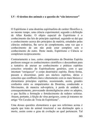 365
LV - O destino dos animais e a questão do “cão intercessor”
O Espiritismo é uma doutrina espiritualista de caráter filosófico e,
ao mesmo tempo, uma ciência experimental, segundo a definição
de Allan Kardec. O objeto especial do Espiritismo é o
conhecimento das leis do princípio espiritual, seguindo-se daí que
o conhecimento acerca dos princípios da matéria, estudados pelas
ciências ordinárias, lhe serve de complemento, uma vez que o
conhecimento de um não pode estar completo sem o
conhecimento do outro. Deste modo, Espiritismo e Ciência se
completam reciprocamente.
Contrariamente a isso, certos simpatizantes da Doutrina Espírita
preferem renegar os conhecimentos científicos e descambam para
a tentativa de anexar ao conhecimento e práticas espíritas
conceitos oriundos do Espiritualismo genérico, com o que
intentam ―enriquecer‖ o corpo doutrinário espírita. Desta forma,
passam a disseminar, junto aos núcleos espíritas, ideias e
conceitos que conflitam clara e diretamente com os mais básicos e
elementares princípios espíritas, ocasionando, assim, grandes
confusões entre os simpatizantes da Doutrina, conduzindo o
Movimento, de maneira sub-reptícia, à perda de unidade e,
consequentemente, provocando desinteligências entre os adeptos,
o que facilita a formação e fortalecimento de redutos seitistas.
Atuam, portanto, à feição de vírus perigosos, como já tratamos no
artigo ―Os Cavalos de Troia do Espiritismo‖.
Uma dessas questões elementares a que nos referimos acima é
aquela que trata do animal irracional e sua destinação após a
morte, assim como o grau de evolução ao qual pertencem. Tal
 