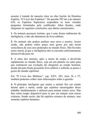 366
assunto é tratado de maneira clara na obra basilar da Doutrina
Espírita, ―O Livro dos Espíritos‖. Da questão 592 até a de número
610, os Espíritos Superiores respondem às mais variadas
perguntas formuladas pelo codificador Allan Kardec, onde
chegamos às seguintes conclusões, que abaixo enumeramos:
1. Os animais possuem instinto, que é uma forma rudimentar de
inteligência, e não são detentores de livre-arbítrio;
2. Os animais não podem analisar seus erros e acertos. Assim
sendo, não podem sofrer penas nem gozos por não terem
consciência de seus atos praticados no mundo físico. Não há neles
senso moral, já que a inteligência não se encontra suficientemente
desenvolvida para tal;
3. A alma dos animais, após a morte do corpo, é devolvida
rapidamente ao mundo físico, seja em um planeta ou outro para
que continuem sua evolução até chegarem ao estado hominal,
donde daí para frente possuirão livre-arbítrio e sofrerão as penas e
gozos do mundo espiritual.
Em ―O Livro dos Médiuns‖, cap. XXV, 283, itens 36 e 37,
também podemos colher mais informações sobre a questão:
4. O princípio inteligente que anima o animal fica em estado
latente após a morte, sendo que espíritos encarregados desse
trabalho imediatamente o utilizam para animar outros seres. Não
lhes sobra tempo disponível para se por em relação com outras
criaturas. Sendo assim, não há espíritos errantes de animais, mas
somente espíritos humanos.
 