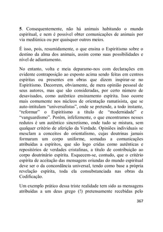 367
5. Consequentemente, não há animais habitando o mundo
espiritual, e nem é possível obter comunicações de animais por
via mediúnica ou por quaisquer outros meios.
É isso, pois, resumidamente, o que ensina o Espiritismo sobre o
destino da alma dos animais, assim como suas possibilidades e
nível de adiantamento.
No entanto, volta e meia deparamo-nos com declarações em
evidente contraposição ao exposto acima sendo feitas em centros
espíritas ou presentes em obras que dizem inspirar-se no
Espiritismo. Decorrem, obviamente, de mera opinião pessoal de
seus autores, mas que são consideradas, por certo número de
desavisados, como autêntico ensinamento espírita. Isso ocorre
mais comumente nos núcleos de orientação ramatisista, que se
auto-intitulam ―universalistas‖, onde se pretende, a todo instante,
―reformar‖ o Espiritismo a título de ―modernidade‖ e
―vanguardismo‖. Porém, infelizmente, o que encontramos nesses
redutos é um autêntico sincretismo, onde tudo se mistura, sem
qualquer critério de aferição da Verdade. Opiniões individuais se
mesclam a conceitos do orientalismo, cujas doutrinas jamais
formaram um corpo uniforme, somadas a comunicações
atribuídas a espíritos, que são logo cridas como autênticas e
repositórios de verdades cristalinas, a título de contribuição ao
corpo doutrinário espírita. Esquecem-se, contudo, que o critério
espírita de aceitação das mensagens oriundas do mundo espiritual
deve ser o da concordância universal, tendo como base a própria
revelação espírita, toda ela consubstanciada nas obras da
Codificação.
Um exemplo prático dessa triste realidade tem sido as mensagens
atribuídas a um deus grego (!) pretensamente recebidas pelo
 