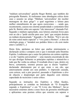 368
―médium universalista‖ gaúcho Roger Bottini, que também diz
psicografar Ramatis. Já realizamos uma abordagem crítica deste
caso e assunto no artigo ―Médium ‗universalista‘ diz receber
mensagens de deus grego‖- o qual sugerimos a leitura para
melhor entendimento do que agora escrevemos - , sendo que,
recentemente, causou-nos enorme perplexidade o comentário feito
pelo Sr. Bottini sobre um suposto ―cão intercessor‖ chamado Fiel.
Segundo o médium supracitado, seus leitores estariam livres para
orar ao cão e ―pedir auxílio para seus ‗pets‘ que estejam doentes
ou tenham desencarnado.‖ Segundo o Sr. Bottini, ―Fiel é um cão
do reino astral muito especial‖ e ―vive junto a Hermes‖, o deus da
mitologia grega, e ―atenderá aos pedidos feitos a ele com muito
amor e carinho‖(...)
Desta feita, apelamos ao leitor que analise minimamente a
declaração acima e compare com o que é ensinado pela Doutrina
Espírita. Lembramos que o autor faz palestras em centros espíritas
e se diz ―espírita universalista‖ – uma maneira encontrada de não
ter que divulgar fielmente os princípios espíritas e misturá-los a
tudo que lhe venha na cabeça. O resultado disso é que, dentro em
breve, certamente, teremos pessoas que se dizem ―espíritas‖
declarando abertamente por aí que oram a um cão, que
amorosamente atende aos seus pedidos. A impressão causada,
com certeza, será a pior possível, passando o Espiritismo a alvo
de chacota e desprestígio por parte daqueles com mínima
capacidade de raciocínio e senso crítico.
Segundo as instruções dos Espíritos a Allan Kardec,
principalmente as contidas na Introdução de ―O Evangelho
segundo o Espiritismo‖ e em ―O Livro dos Médiuns‖, faz-se
necessário estarmos alerta a esses focos de grosseira mistificação
e aplicarmos uma postura crítica que consiste em separar o
 