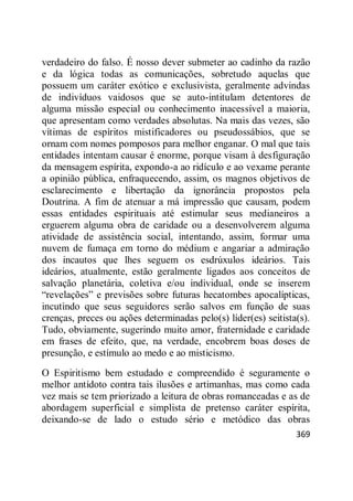 369
verdadeiro do falso. É nosso dever submeter ao cadinho da razão
e da lógica todas as comunicações, sobretudo aquelas que
possuem um caráter exótico e exclusivista, geralmente advindas
de indivíduos vaidosos que se auto-intitulam detentores de
alguma missão especial ou conhecimento inacessível a maioria,
que apresentam como verdades absolutas. Na mais das vezes, são
vítimas de espíritos mistificadores ou pseudossábios, que se
ornam com nomes pomposos para melhor enganar. O mal que tais
entidades intentam causar é enorme, porque visam à desfiguração
da mensagem espírita, expondo-a ao ridículo e ao vexame perante
a opinião pública, enfraquecendo, assim, os magnos objetivos de
esclarecimento e libertação da ignorância propostos pela
Doutrina. A fim de atenuar a má impressão que causam, podem
essas entidades espirituais até estimular seus medianeiros a
erguerem alguma obra de caridade ou a desenvolverem alguma
atividade de assistência social, intentando, assim, formar uma
nuvem de fumaça em torno do médium e angariar a admiração
dos incautos que lhes seguem os esdrúxulos ideários. Tais
ideários, atualmente, estão geralmente ligados aos conceitos de
salvação planetária, coletiva e/ou individual, onde se inserem
―revelações‖ e previsões sobre futuras hecatombes apocalípticas,
incutindo que seus seguidores serão salvos em função de suas
crenças, preces ou ações determinadas pelo(s) líder(es) seitista(s).
Tudo, obviamente, sugerindo muito amor, fraternidade e caridade
em frases de efeito, que, na verdade, encobrem boas doses de
presunção, e estímulo ao medo e ao misticismo.
O Espiritismo bem estudado e compreendido é seguramente o
melhor antídoto contra tais ilusões e artimanhas, mas como cada
vez mais se tem priorizado a leitura de obras romanceadas e as de
abordagem superficial e simplista de pretenso caráter espírita,
deixando-se de lado o estudo sério e metódico das obras
 