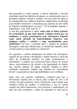 37
que procedam os outros grupos, a ciência adquirida, a elevada
autoridade moral dos diretores de grupos, as comunicações que os
principais médiuns venham a receber, com um cunho de lógica e
de autenticidade dos melhores Espíritos, rapidamente condenarão
esses ditados mentirosos e astuciosos,que emanam de uma turba
de Espíritos mistificadores ou maus‖. (―O Evangelho segundo o
Espiritismo‖, Cap. XXI, itens X, 1)
E, por fim, perguntamos a todos: onde estão os falsos profetas
da erraticidade, já que tudo quanto é ditado escrito por via
mediúnica é aceito prontamente pelo Movimento Espírita
como sendo advindo da Espiritualidade Superior, sem
qualquer análise e critério, e logo encaminhadas para
publicação? Por que a aceitação pura e simples de qualquer
mensagem, sendo que sabemos que, no mundo dos espíritos, tanto
os bons quanto os maus podem se comunicar?
Ou seguimos o critério kardequiano de análise das mensagens,
seguido de um retorno à divulgação e estudo rigoroso e sério das
obras da Codificação Espírita, ou então continuaremos a
testemunhar a entrada dos cavalos-de-Troia através de nossos
muros, aproveitando-se da incúria e da ingenuidade de muitos
que, mesmo sabendo do perigo iminente, fecham os olhos
confiando unicamente naquilo que chamam de ―providência
divina‖, esquecendo-se das responsabilidades a nós confiadas.
Cabe, pois, aos espíritas verdadeiros, cuidarem para que o
Movimento Espírita não se desvie pelas sendas do erro e da
divisão, tal qual aconteceu como Cristianismo, hoje tornado uma
autêntica colcha de retalhos. O Espiritismo é um só: aquele
contido nas obras kardecianas, sem enxertias e adulterações, tal
qual um todo monolítico e capaz de responder às mais graves
 
