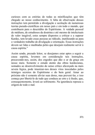 371
curiosos com as estórias de todas as mistificações que têm
chegado ao nosso conhecimento. A falta de observação dessas
instruções tem permitido a divulgação e aceitação de numerosas
teorias pseudo-científicas em nosso país e em todo o mundo, que
contribuem para o descrédito do Espiritismo. A vaidade pessoal
de médiuns, de estudiosos da doutrina e até mesmo de intelectuais
de valor inegável, estes sempre dispostos a criticar e a superar
Kardec, tem levado essas pessoas ao ridículo, inutilizando-as para
o verdadeiro trabalho de divulgação e orientação. Essas instruções
devem ser lidas e meditadas pelos que desejam realmente servir à
causa espírita.‖
Assim sendo, prezado leitor, se desejamos estar aptos a seguir a
causa espírita, levemos em consideração tais instruções,
precavendo-nos, assim, dos engodos que dão o ar da graça em
nosso meio. Somente o estudo atento das obras kardecianas,
somados ao desenvolvimento do senso crítico alicerçado na mais
severa lógica, pode imunizar-nos desses vírus inoculados pelos
inimigos secretos do Espiritismo e do bem geral. Amar ao
próximo não é somente aliviar suas dores, mas preveni-las, e isso
começa por libertá-lo de tudo que conduza ao erro e à ilusão, que,
consequentemente, levará ao sofrimento. Na ignorância repousa a
origem de todo o mal.
 