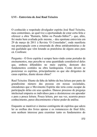 372
LVI – Entrevista de José Raul Teixeira
O conhecido e respeitado divulgador espírita José Raul Teixeira,
meu conterrâneo, ao qual tive a oportunidade de estar certa feita e
oferecer a obra ―Ramatis, Sábio ou Pseudo-Sábio?‖,- que, aliás,
foi muito bem avaliada pelo mesmo, - deu oportuna entrevista em
29 de março de 2011 à Revista ‗O Consolador‘, onde manifesta
sua preocupação com a enxurrada de obras antidoutrinárias e de
má qualidade que vêm lotando as prateleiras de alguns anos para
cá. Confiram:
Pergunta:– O livro espírita é sempre bem-vindo como portador de
ensinamentos, mas percebe-se uma quantidade considerável deles
que, embora difundidos no meio espírita, destoam dos
fundamentos contidos na obra kardequiana. Como devem se
posicionar os espíritas, principalmente os que são dirigentes de
casas espíritas, diante dessas obras?
Raul Teixeira: Diante da falta de hábito da boa leitura por parte de
grandíssimo número das pessoas em nossas sociedades,
entendemos que o Movimento Espírita não teria como escapar da
participação delas em seus quadros. Danoso processo de preguiça
intelectual empurra os indivíduos para o desinteresse em aprender
e para a pouca leitura. Pouca leitura, por sua vez, acarreta pouco
conhecimento, parco discernimento e baixo poder de análise.
Enquanto se mantiver o imenso contingente de espíritas que adora
ler as orelhas dos livros apenas e os romancecos de final feliz,
sem nenhum interesse para examinar tanto os fundamentos do
 