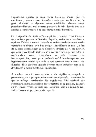 373
Espiritismo quanto as suas obras literárias sérias, que os
confirmam, teremos essa invasão aventureira de literatura de
gosto duvidoso – algumas vezes mediúnica, doutras vezes
pseudomediúnicas, mas sempre produtos da mistificação dos seus
autores desencarnados e de seus instrumentos humanos.
Os dirigentes de instituições espíritas, quando conscientes e
responsáveis perante a Doutrina Espírita, assim como os demais
espíritas lúcidos e atentos, deverão examinar cuidadosamente todo
o produto intelectual que lhes chegue – mediúnico ou não –, a fim
de que não compactuem com o sombrio projeto do Além inferior,
que vem encontrando instrumentos dóceis e fáceis para enodoar a
mediunidade séria, lançando-a na vala comum das
inconsequências, como para confundir neófitos e inexpertos que,
ingenuamente, creem que tudo o que aparece para a venda nas
livrarias ditas espíritas guarda compromisso superior com a sã
divulgação e aclaramento do Espiritismo.
A melhor posição será sempre a da vigilância tranquila e
permanente, sem qualquer neurose ou desesperação, na certeza de
que o esforço continuado dos seguidores fiéis acabará por
suplantar a sanha dinheirista dos espertalhões de plantão, quando,
então, todos teremos a visão mais aclarada para os livros de real
valor como obra genuinamente espírita.
 