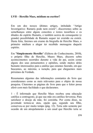 374
LVII – Hercílio Maes, médium ou escritor?
Em um dos nossos últimos artigos, intitulado ―Artigo
Investigativo: Ramatis pode nem existir‖, discorremos sobre as
semelhanças entre alguns conceitos e textos teosóficos e os
ditados do espírito Ramatis, e também acerca da consequente (e
grande) possibilidade de Ramatis sequer ter existido ou existir.
Desta feita, faremos um exame da biografia de Hercílio Maes, o
primeiro médium a alegar ter recebido mensagens daquele
espírito.
Em "Simplesmente Hercílio" (Editora do Conhecimento, 2010),
o próprio filho de Hercílio, Mauro Maes, discorre sobre
acontecimentos ocorridos durante a vida do pai, assim como
alguns dos seus pensamentos e opiniões, sendo muitos deles
bastante interessantes para a análise que estamos fazendo, em que
buscamos, ao máximo, a isenção, para que cheguemos mais
próximos da Verdade.
Resumamos algumas das informações constantes do livro que
consideramos como as mais relevantes para o objeto de nossa
pesquisa. Citaremos as páginas do livro para que o leitor possa
aferir com mais facilidade o que declaramos.
1 - É informado que Hercílio Maes recebeu uma educação
católica a contragosto, já que sua mãe era católica fervorosa. Para
satisfazer o desejo da mãe, foi coroinha. Por conta disso, na
juventude tornou-se ateu, opção que, segundo seu filho,
conservou-se por muito tempo (pág. 12). Teria sido somente por
ocasião de um atropelamento a um casal que Hercílio teria se
 
