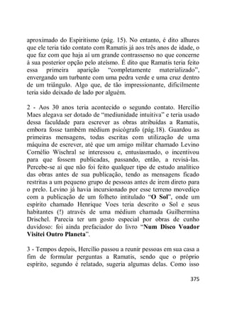 375
aproximado do Espiritismo (pág. 15). No entanto, é dito alhures
que ele teria tido contato com Ramatis já aos três anos de idade, o
que faz com que haja aí um grande contrassenso no que concerne
à sua posterior opção pelo ateísmo. É dito que Ramatis teria feito
essa primeira aparição ―completamente materializado‖,
envergando um turbante com uma pedra verde e uma cruz dentro
de um triângulo. Algo que, de tão impressionante, dificilmente
teria sido deixado de lado por alguém.
2 - Aos 30 anos teria acontecido o segundo contato. Hercílio
Maes alegava ser dotado de ―mediunidade intuitiva‖ e teria usado
dessa faculdade para escrever as obras atribuídas a Ramatis,
embora fosse também médium psicógrafo (pág.18). Guardou as
primeiras mensagens, todas escritas com utilização de uma
máquina de escrever, até que um amigo militar chamado Levino
Cornélio Wischral se interessou e, entusiasmado, o incentivou
para que fossem publicadas, passando, então, a revisá-las.
Percebe-se aí que não foi feito qualquer tipo de estudo analítico
das obras antes de sua publicação, tendo as mensagens ficado
restritas a um pequeno grupo de pessoas antes de irem direto para
o prelo. Levino já havia incursionado por esse terreno movediço
com a publicação de um folheto intitulado ―O Sol‖, onde um
espírito chamado Henrique Voes teria descrito o Sol e seus
habitantes (!) através de uma médium chamada Guilhermina
Drischel. Parecia ter um gosto especial por obras de cunho
duvidoso: foi ainda prefaciador do livro ―Num Disco Voador
Visitei Outro Planeta‖.
3 - Tempos depois, Hercílio passou a reunir pessoas em sua casa a
fim de formular perguntas a Ramatis, sendo que o próprio
espírito, segundo é relatado, sugeria algumas delas. Como isso
 