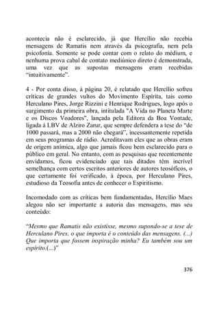 376
acontecia não é esclarecido, já que Hercílio não recebia
mensagens de Ramatis nem através da psicografia, nem pela
psicofonia. Somente se pode contar com o relato do médium, e
nenhuma prova cabal de contato mediúnico direto é demonstrada,
uma vez que as supostas mensagens eram recebidas
―intuitivamente‖.
4 - Por conta disso, à página 20, é relatado que Hercílio sofreu
críticas de grandes vultos do Movimento Espírita, tais como
Herculano Pires, Jorge Rizzini e Henrique Rodrigues, logo após o
surgimento da primeira obra, intitulada "A Vida no Planeta Marte
e os Discos Voadores", lançada pela Editora da Boa Vontade,
ligada à LBV de Alziro Zarur, que sempre defendera a tese do ―de
1000 passará, mas a 2000 não chegará‖, incessantemente repetida
em seus programas de rádio. Acreditavam eles que as obras eram
de origem anímica, algo que jamais ficou bem esclarecido para o
público em geral. No entanto, com as pesquisas que recentemente
envidamos, ficou evidenciado que tais ditados têm incrível
semelhança com certos escritos anteriores de autores teosóficos, o
que certamente foi verificado, à época, por Herculano Pires,
estudioso da Teosofia antes de conhecer o Espiritismo.
Incomodado com as críticas bem fundamentadas, Hercílio Maes
alegou não ser importante a autoria das mensagens, mas seu
conteúdo:
―Mesmo que Ramatis não existisse, mesmo supondo-se a tese de
Herculano Pires, o que importa é o conteúdo das mensagens. (...)
Que importa que fossem inspiração minha? Eu também sou um
espírito.(...)‖
 