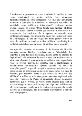 377
É realmente impressionante como a atitude do analista é vista
como condenável no meio espírita. Isso demonstra
desconhecimento da obra kardeciana. ―Os médiuns geralmente
assumem a condição de ofendidos, e aparecem aos olhos da
sociedade como infelizes e injustiçados‖, conforme pontua
Wilson Garcia, no ótimo ―Uma Janela para Kardec‖ (Editora
EME). O autor também enfatiza que analisar a identidade e o
pensamento dos espíritos não é apenas necessidade, mas
verdadeira obrigação. Foi um espírito quem nos instrui sobre isso
na Codificação: ―É isto que exige um muito grande estudo da
parte de espíritas esclarecidos e dos médiuns; em distinguir o
verdadeiro do falso é que devemos dirigir toda nossa atenção‖.
No que diz respeito diretamente à declaração de Hercílio
transcrita acima, Kardec reconhece que a ―identidade dos
Espíritos é uma das mais discutidas, mesmo entre os adeptos do
Espiritismo‖, não deixando de ressaltar que ―em muitos casos, a
identidade absoluta é uma questão secundária e sem importância
real.‖ É preciso convir, no entanto, que a identificação é
absolutamente desnecessária apenas quando ―se trata de
instruções gerais‖, o que não se aplica a mensagens assinadas por
espíritos que se posicionam como superiores, como é o caso de
Ramatis, por exemplo. Tanto é que consta de ―O Livro dos
Médiuns‖ a análise de três mensagens cujo autor espiritual teria
sido São Francisco de Paula. A apreciação dessas mensagens
demonstra que é preciso, às vezes, certa argúcia para que se
perceba o engodo que o espírito engendra, algo que, infelizmente,
não ocorre porque grande parte do contingente espírita não estuda
as obras da Codificação, não lhe conhece os princípios, o método
e sua real proposta.
 