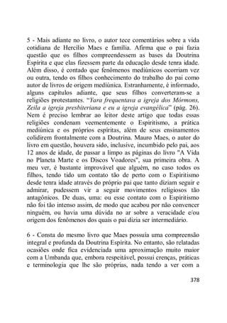 378
5 - Mais adiante no livro, o autor tece comentários sobre a vida
cotidiana de Hercílio Maes e família. Afirma que o pai fazia
questão que os filhos compreendessem as bases da Doutrina
Espírita e que elas fizessem parte da educação desde tenra idade.
Além disso, é contado que fenômenos mediúnicos ocorriam vez
ou outra, tendo os filhos conhecimento do trabalho do pai como
autor de livros de origem mediúnica. Estranhamente, é informado,
alguns capítulos adiante, que seus filhos converteram-se a
religiões protestantes. ―Yara frequentava a igreja dos Mórmons,
Zeila a igreja presbiteriana e eu a igreja evangélica‖ (pág. 26).
Nem é preciso lembrar ao leitor deste artigo que todas essas
religiões condenam veementemente o Espiritismo, a prática
mediúnica e os próprios espíritas, além de seus ensinamentos
colidirem frontalmente com a Doutrina. Mauro Maes, o autor do
livro em questão, houvera sido, inclusive, incumbido pelo pai, aos
12 anos de idade, de passar a limpo as páginas do livro "A Vida
no Planeta Marte e os Discos Voadores", sua primeira obra. A
meu ver, é bastante improvável que alguém, no caso todos os
filhos, tendo tido um contato tão de perto com o Espiritismo
desde tenra idade através do próprio pai que tanto diziam seguir e
admirar, pudessem vir a seguir movimentos religiosos tão
antagônicos. De duas, uma: ou esse contato com o Espiritismo
não foi tão intenso assim, de modo que acabou por não convencer
ninguém, ou havia uma dúvida no ar sobre a veracidade e/ou
origem dos fenômenos dos quais o pai dizia ser intermediário.
6 - Consta do mesmo livro que Maes possuía uma compreensão
integral e profunda da Doutrina Espírita. No entanto, são relatadas
ocasiões onde fica evidenciada uma aproximação muito maior
com a Umbanda que, embora respeitável, possui crenças, práticas
e terminologia que lhe são próprias, nada tendo a ver com a
 