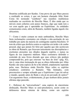 379
Doutrina codificada por Kardec. Uma prova de que Maes passou
a confundir as coisas, é que um homem chamado Júlio Simó
Costa foi nomeado ―cambono‖ nas reuniões mediúnicas
realizadas no escritório de Hercílio Maes. É dito ainda que os
móveis eram cobertos com panos brancos, algo que nada tem a
ver com aquilo que é aprendido no Espiritismo. As entidades
comunicantes eram, além de Ramatis, também ligadas àquele rito
africanista.
7 - Como é muito comum no meio umbandista, Hercílio Maes
fazia reclamações constantes em relação a não-aceitação de seu
trabalho por parte da maioria do contingente espírita brasileiro. O
tom da crítica que desferia contra os espíritas era ácido e de cunho
pessoal, algo que jamais foi feito por aqueles que não aceitavam
as obras de Ramatis, que focavam unicamente nas discrepâncias e
exotismos presentes nos ditados daquele espírito, e nunca na
figura de seu (suposto) médium. Maes costumava defender o
conteúdo de seus livros dizendo que seus críticos não podiam
compreendê-los, pois que estavam ―na base do leite‖ (pág. 82),
isto é, uma clara insinuação de que as obras elaboradas por Allan
Kardec são uma espécie de be-a-bá infantil, amplamente superada
pelas suas. Declarou ainda Hercílio Maes sobre os espíritas
estudiosos contrários a Ramatis: ―São limitados, com
preconceitos e sempre achando que o Espiritismo é que irá salvar
o mundo, quando antes de Buda o céu já era povoado de santos!‖
Um argumento fraco, evidentemente, já que nenhum deles jamais
afirmou algo parecido.
8 - Defensor do ―universalismo‖, uma espécie de sincretismo
disfarçado, Hercílio Maes se auto-proclamava, assim como os
defensores desse sistema de ideias, como um espírito
 