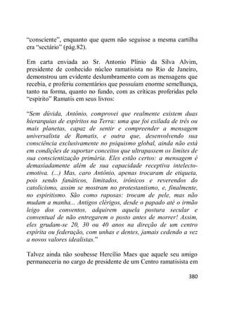 380
―consciente‖, enquanto que quem não seguisse a mesma cartilha
era ―sectário‖ (pág.82).
Em carta enviada ao Sr. Antonio Plínio da Silva Alvim,
presidente de conhecido núcleo ramatisista no Rio de Janeiro,
demonstrou um evidente deslumbramento com as mensagens que
recebia, e proferiu comentários que possuíam enorme semelhança,
tanto na forma, quanto no fundo, com as críticas proferidas pelo
―espírito‖ Ramatis em seus livros:
―Sem dúvida, Antônio, comprovei que realmente existem duas
hierarquias de espíritos na Terra: uma que foi exilada de três ou
mais planetas, capaz de sentir e compreender a mensagem
universalista de Ramatis, e outra que, desenvolvendo sua
consciência exclusivamente no psiquismo global, ainda não está
em condições de suportar conceitos que ultrapassem os limites de
sua conscientização primária. Eles estão certos: a mensagem é
demasiadamente além de sua capacidade receptiva intelecto-
emotiva. (...) Mas, caro Antônio, apenas trocaram de etiqueta,
pois sendo fanáticos, limitados, irônicos e reverendos do
catolicismo, assim se mostram no protestantismo, e, finalmente,
no espiritismo. São como raposas: trocam de pele, mas não
mudam a manha... Antigos clérigos, desde o papado até o irmão
leigo dos conventos, adquirem aquela postura secular e
conventual de não entregarem o posto antes de morrer! Assim,
eles grudam-se 20, 30 ou 40 anos na direção de um centro
espírita ou federação, com unhas e dentes, jamais cedendo a vez
a novos valores idealistas.‖
Talvez ainda não soubesse Hercílio Maes que aquele seu amigo
permaneceria no cargo de presidente de um Centro ramatisista em
 