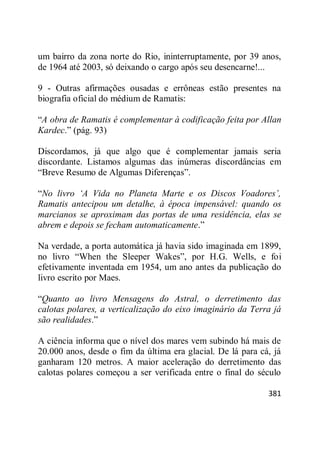 381
um bairro da zona norte do Rio, ininterruptamente, por 39 anos,
de 1964 até 2003, só deixando o cargo após seu desencarne!...
9 - Outras afirmações ousadas e errôneas estão presentes na
biografia oficial do médium de Ramatis:
―A obra de Ramatis é complementar à codificação feita por Allan
Kardec.‖ (pág. 93)
Discordamos, já que algo que é complementar jamais seria
discordante. Listamos algumas das inúmeras discordâncias em
―Breve Resumo de Algumas Diferenças‖.
―No livro ‘A Vida no Planeta Marte e os Discos Voadores’,
Ramatis antecipou um detalhe, à época impensável: quando os
marcianos se aproximam das portas de uma residência, elas se
abrem e depois se fecham automaticamente.‖
Na verdade, a porta automática já havia sido imaginada em 1899,
no livro ―When the Sleeper Wakes‖, por H.G. Wells, e foi
efetivamente inventada em 1954, um ano antes da publicação do
livro escrito por Maes.
―Quanto ao livro Mensagens do Astral, o derretimento das
calotas polares, a verticalização do eixo imaginário da Terra já
são realidades.‖
A ciência informa que o nível dos mares vem subindo há mais de
20.000 anos, desde o fim da última era glacial. De lá para cá, já
ganharam 120 metros. A maior aceleração do derretimento das
calotas polares começou a ser verificada entre o final do século
 